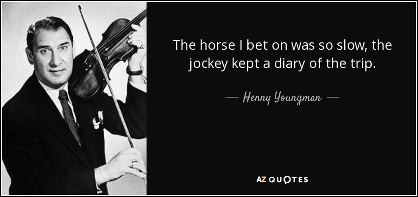 The horse I bet on was so slow, the jockey kept a diary of the trip. - Henny Youngman