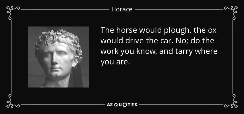 The horse would plough, the ox would drive the car. No; do the work you know, and tarry where you are. - Horace