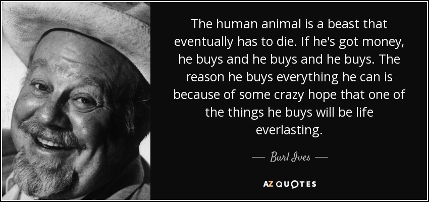 The human animal is a beast that eventually has to die. If he's got money, he buys and he buys and he buys. The reason he buys everything he can is because of some crazy hope that one of the things he buys will be life everlasting. - Burl Ives