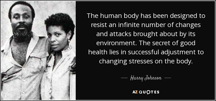 The human body has been designed to resist an infinite number of changes and attacks brought about by its environment. The secret of good health lies in successful adjustment to changing stresses on the body. - Harry Johnson