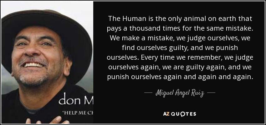 The Human is the only animal on earth that pays a thousand times for the same mistake. We make a mistake, we judge ourselves, we find ourselves guilty, and we punish ourselves. Every time we remember, we judge ourselves again, we are guilty again, and we punish ourselves again and again and again. - Miguel Angel Ruiz