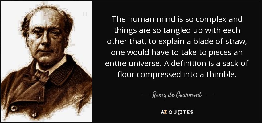 The human mind is so complex and things are so tangled up with each other that, to explain a blade of straw, one would have to take to pieces an entire universe. A definition is a sack of flour compressed into a thimble. - Remy de Gourmont