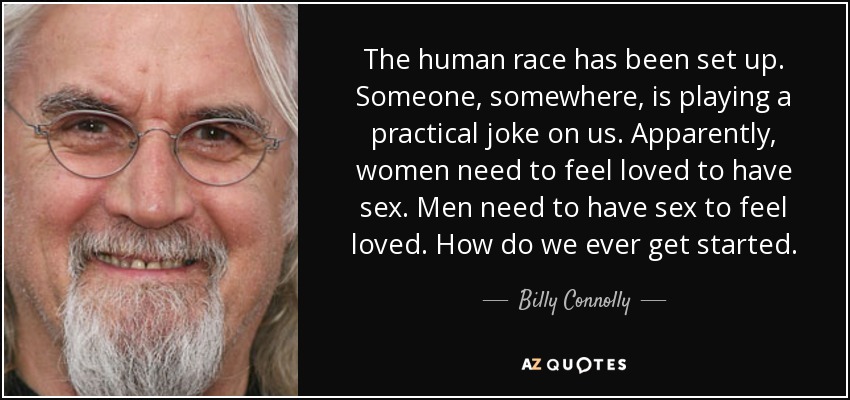 The human race has been set up. Someone, somewhere, is playing a practical joke on us. Apparently, women need to feel loved to have sex. Men need to have sex to feel loved. How do we ever get started. - Billy Connolly