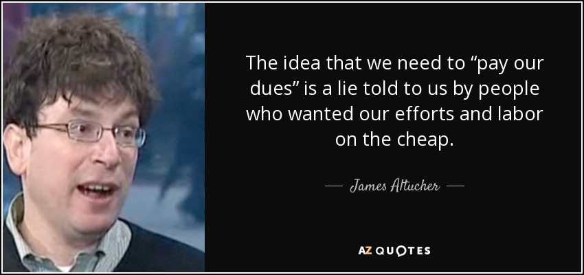 The idea that we need to “pay our dues” is a lie told to us by people who wanted our efforts and labor on the cheap. - James Altucher