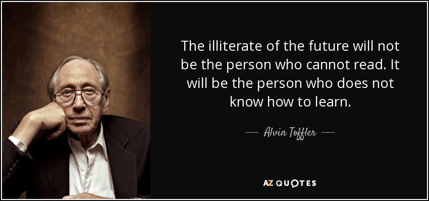 The illiterate of the future will not be the person who cannot read. It will be the person who does not know how to learn. - Alvin Toffler