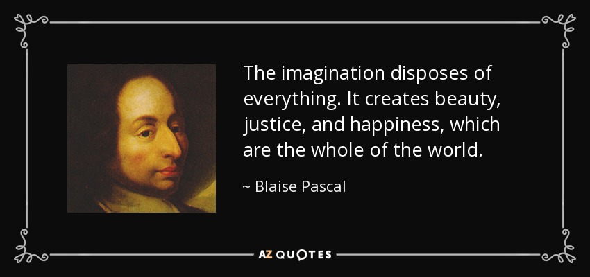 The imagination disposes of everything. It creates beauty, justice, and happiness, which are the whole of the world. - Blaise Pascal