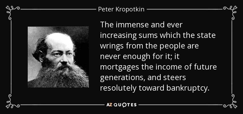 The immense and ever increasing sums which the state wrings from the people are never enough for it; it mortgages the income of future generations, and steers resolutely toward bankruptcy. - Peter Kropotkin