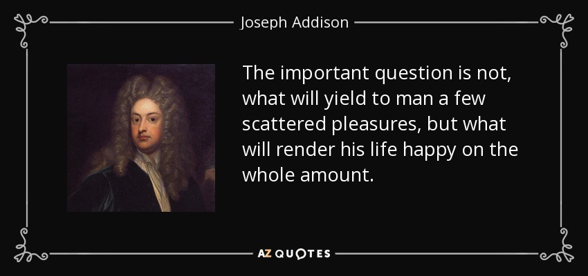 La cuestión importante no es qué le proporcionará al hombre unos pocos placeres dispersos, sino qué hará que su vida sea feliz en su totalidad. - Joseph Addison