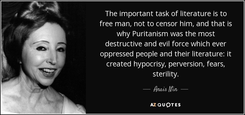The important task of literature is to free man, not to censor him, and that is why Puritanism was the most destructive and evil force which ever oppressed people and their literature: it created hypocrisy, perversion, fears, sterility. - Anais Nin