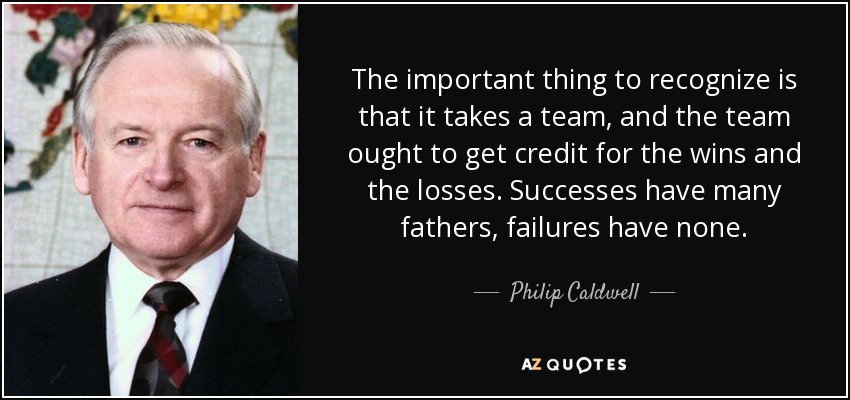 The important thing to recognize is that it takes a team, and the team ought to get credit for the wins and the losses. Successes have many fathers, failures have none. - Philip Caldwell