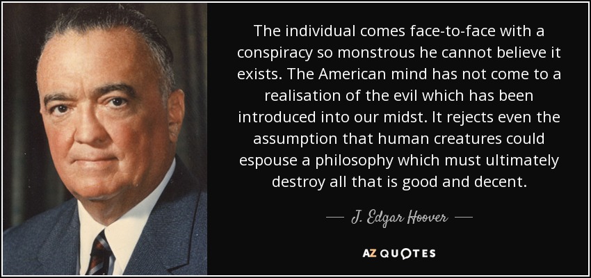 The individual comes face-to-face with a conspiracy so monstrous he cannot believe it exists. The American mind has not come to a realisation of the evil which has been introduced into our midst. It rejects even the assumption that human creatures could espouse a philosophy which must ultimately destroy all that is good and decent. - J. Edgar Hoover