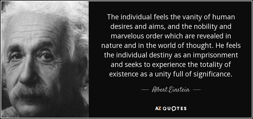 The individual feels the vanity of human desires and aims, and the nobility and marvelous order which are revealed in nature and in the world of thought. He feels the individual destiny as an imprisonment and seeks to experience the totality of existence as a unity full of significance. - Albert Einstein