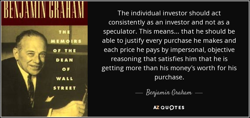 The individual investor should act consistently as an investor and not as a speculator. This means ... that he should be able to justify every purchase he makes and each price he pays by impersonal, objective reasoning that satisfies him that he is getting more than his money's worth for his purchase. - Benjamin Graham