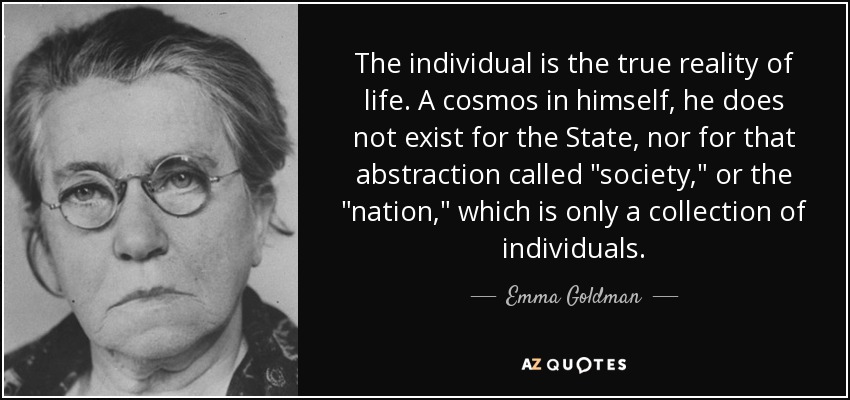 The individual is the true reality of life. A cosmos in himself, he does not exist for the State, nor for that abstraction called 