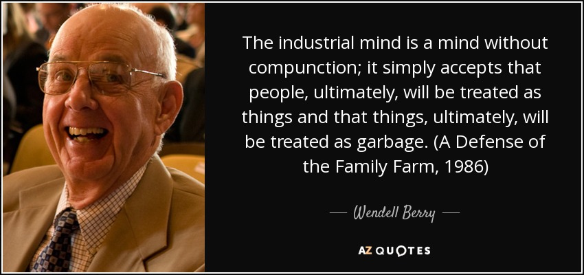 The industrial mind is a mind without compunction; it simply accepts that people, ultimately, will be treated as things and that things, ultimately, will be treated as garbage. (A Defense of the Family Farm, 1986) - Wendell Berry