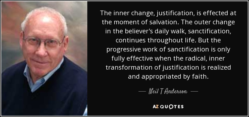 The inner change, justification, is effected at the moment of salvation. The outer change in the believer's daily walk, sanctification, continues throughout life. But the progressive work of sanctification is only fully effective when the radical, inner transformation of justification is realized and appropriated by faith. - Neil T Anderson