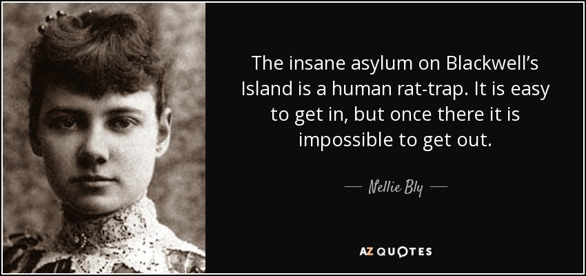 The insane asylum on Blackwell’s Island is a human rat-trap. It is easy to get in, but once there it is impossible to get out. - Nellie Bly