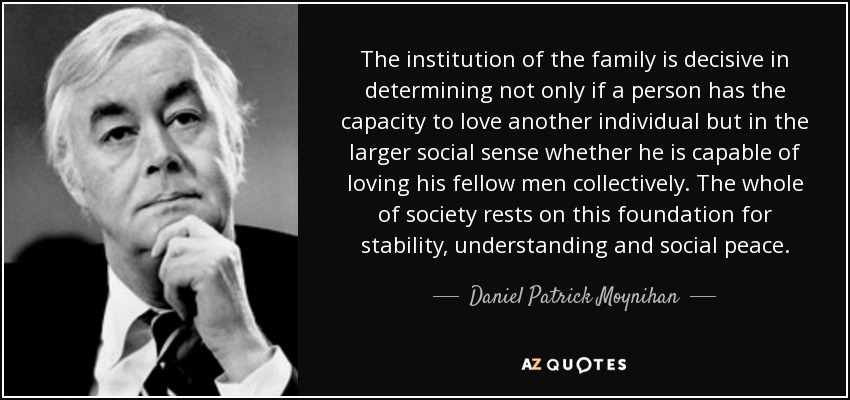 The institution of the family is decisive in determining not only if a person has the capacity to love another individual but in the larger social sense whether he is capable of loving his fellow men collectively. The whole of society rests on this foundation for stability, understanding and social peace. - Daniel Patrick Moynihan