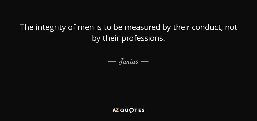 The integrity of men is to be measured by their conduct, not by their professions. - Junius