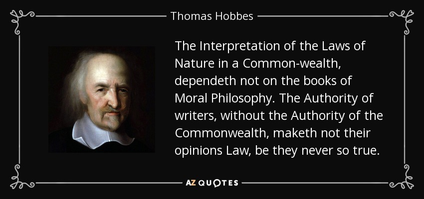 The Interpretation of the Laws of Nature in a Common-wealth, dependeth not on the books of Moral Philosophy. The Authority of writers, without the Authority of the Commonwealth, maketh not their opinions Law, be they never so true. - Thomas Hobbes