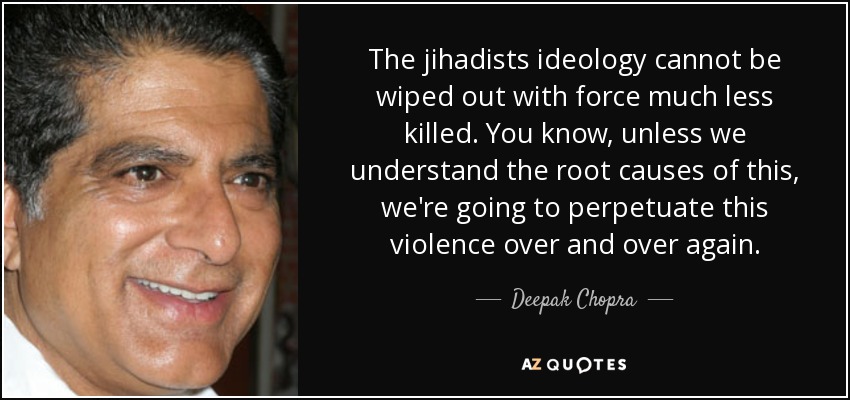 The jihadists ideology cannot be wiped out with force much less killed. You know, unless we understand the root causes of this, we're going to perpetuate this violence over and over again. - Deepak Chopra