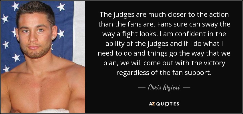 The judges are much closer to the action than the fans are. Fans sure can sway the way a fight looks. I am confident in the ability of the judges and if I do what I need to do and things go the way that we plan, we will come out with the victory regardless of the fan support. - Chris Algieri