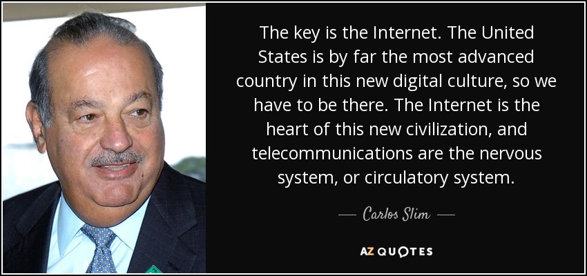 The key is the Internet. The United States is by far the most advanced country in this new digital culture, so we have to be there. The Internet is the heart of this new civilization, and telecommunications are the nervous system, or circulatory system. - Carlos Slim