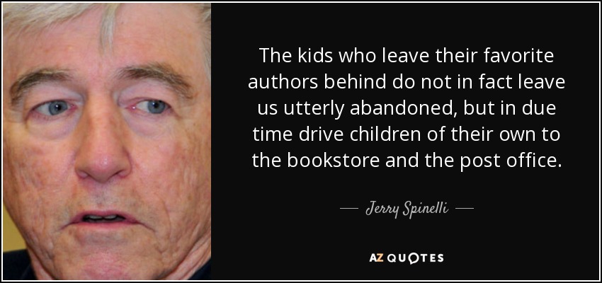 The kids who leave their favorite authors behind do not in fact leave us utterly abandoned, but in due time drive children of their own to the bookstore and the post office. - Jerry Spinelli