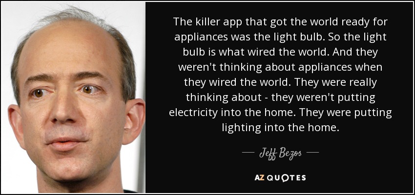 The killer app that got the world ready for appliances was the light bulb. So the light bulb is what wired the world. And they weren't thinking about appliances when they wired the world. They were really thinking about - they weren't putting electricity into the home. They were putting lighting into the home. - Jeff Bezos