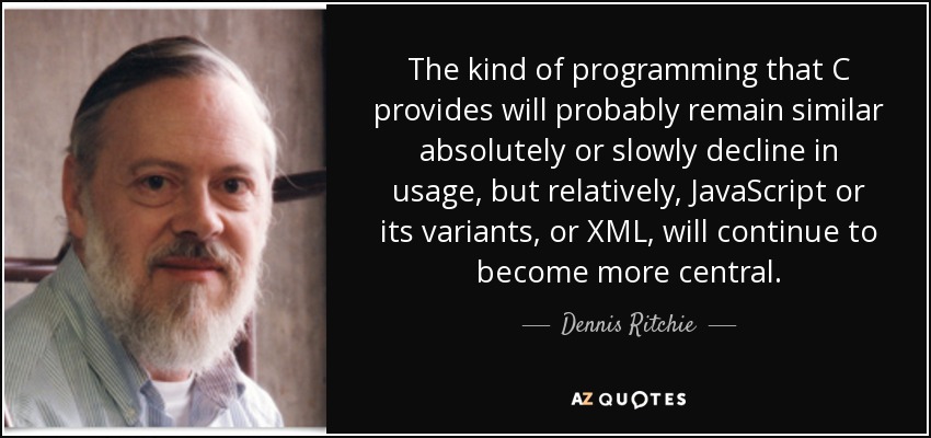 The kind of programming that C provides will probably remain similar absolutely or slowly decline in usage, but relatively, JavaScript or its variants, or XML, will continue to become more central. - Dennis Ritchie