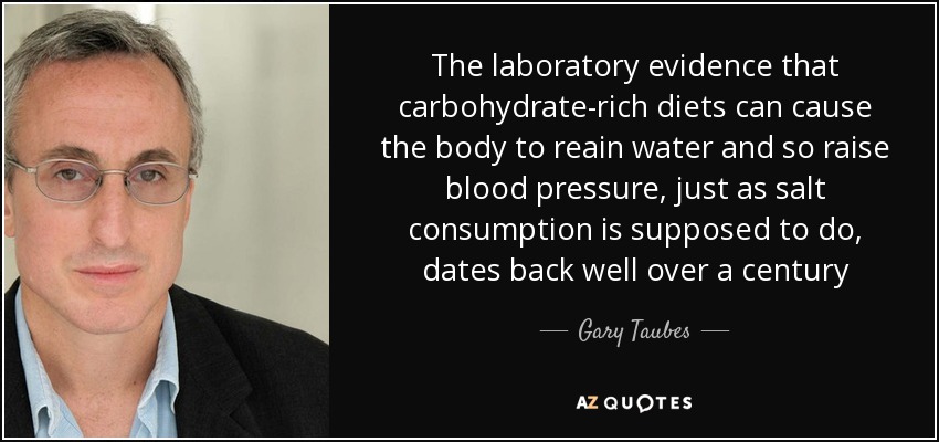The laboratory evidence that carbohydrate-rich diets can cause the body to reain water and so raise blood pressure, just as salt consumption is supposed to do, dates back well over a century - Gary Taubes