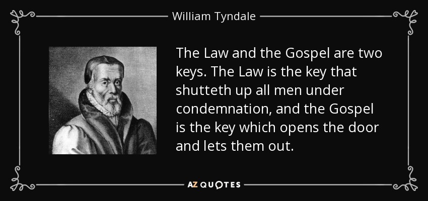The Law and the Gospel are two keys. The Law is the key that shutteth up all men under condemnation, and the Gospel is the key which opens the door and lets them out. - William Tyndale