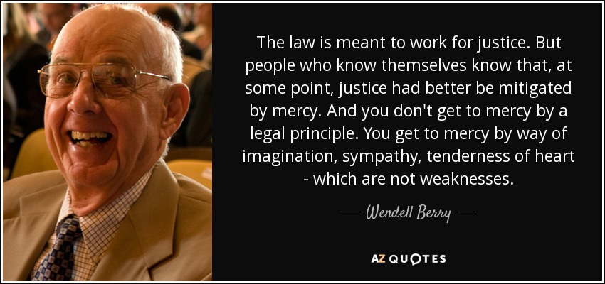 The law is meant to work for justice. But people who know themselves know that, at some point, justice had better be mitigated by mercy. And you don't get to mercy by a legal principle. You get to mercy by way of imagination, sympathy, tenderness of heart - which are not weaknesses. - Wendell Berry