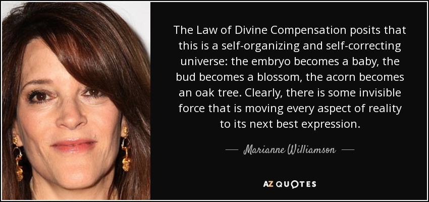 The Law of Divine Compensation posits that this is a self-organizing and self-correcting universe: the embryo becomes a baby, the bud becomes a blossom, the acorn becomes an oak tree. Clearly, there is some invisible force that is moving every aspect of reality to its next best expression. - Marianne Williamson