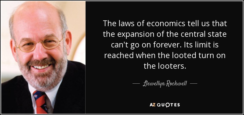 The laws of economics tell us that the expansion of the central state can't go on forever. Its limit is reached when the looted turn on the looters. - Llewellyn Rockwell