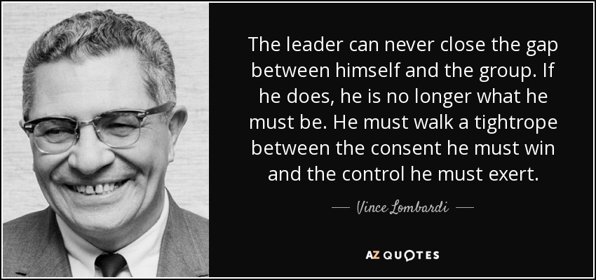 The leader can never close the gap between himself and the group. If he does, he is no longer what he must be. He must walk a tightrope between the consent he must win and the control he must exert. - Vince Lombardi