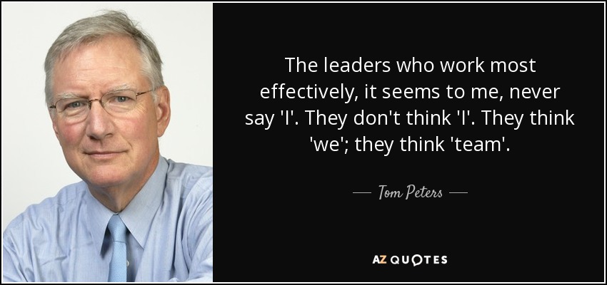 The leaders who work most effectively, it seems to me, never say 'I'. They don't think 'I'. They think 'we'; they think 'team'. - Tom Peters