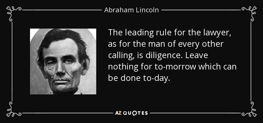 The leading rule for the lawyer, as for the man of every other calling, is diligence. Leave nothing for to-morrow which can be done to-day. - Abraham Lincoln