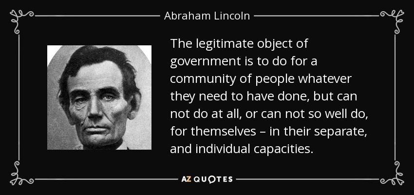 The legitimate object of government is to do for a community of people whatever they need to have done, but can not do at all, or can not so well do, for themselves – in their separate, and individual capacities. - Abraham Lincoln