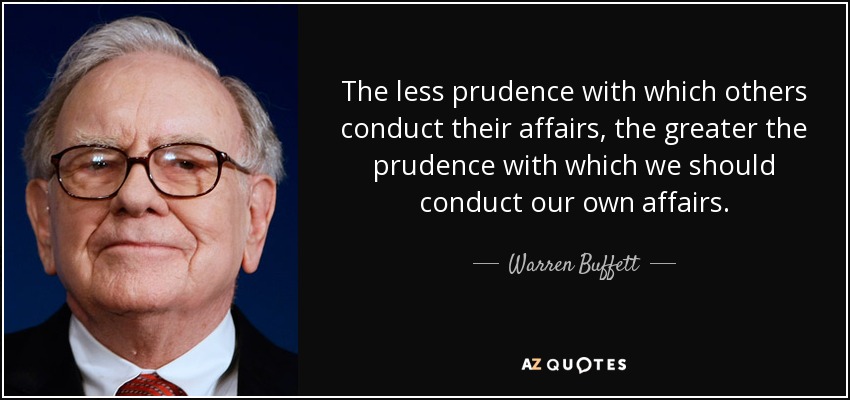 The less prudence with which others conduct their affairs, the greater the prudence with which we should conduct our own affairs. - Warren Buffett