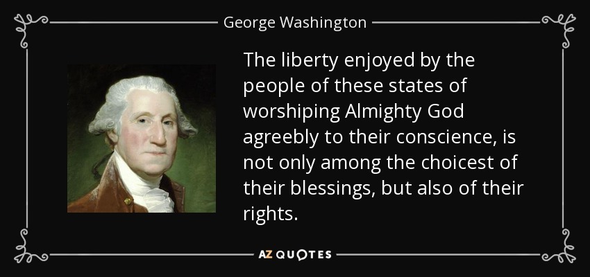 The liberty enjoyed by the people of these states of worshiping Almighty God agreebly to their conscience, is not only among the choicest of their blessings, but also of their rights. - George Washington