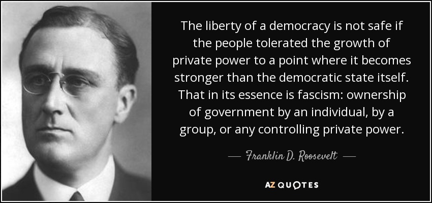 La libertad de una democracia no está a salvo si el pueblo tolera el crecimiento del poder privado hasta un punto en que se hace más fuerte que el propio Estado democrático. Eso en su esencia es el fascismo: la propiedad del gobierno por un individuo, por un grupo, o por cualquier poder privado controlador. - Franklin D. Roosevelt