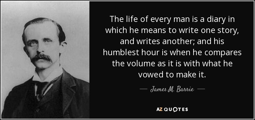 The life of every man is a diary in which he means to write one story, and writes another; and his humblest hour is when he compares the volume as it is with what he vowed to make it. - James M. Barrie
