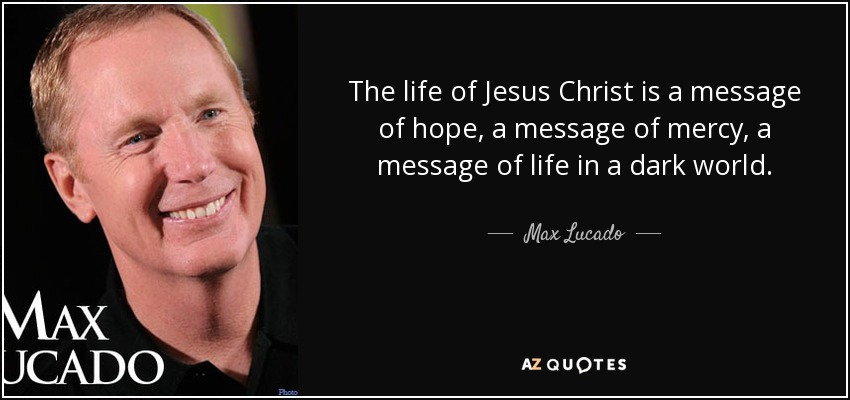 The life of Jesus Christ is a message of hope, a message of mercy, a message of life in a dark world. - Max Lucado