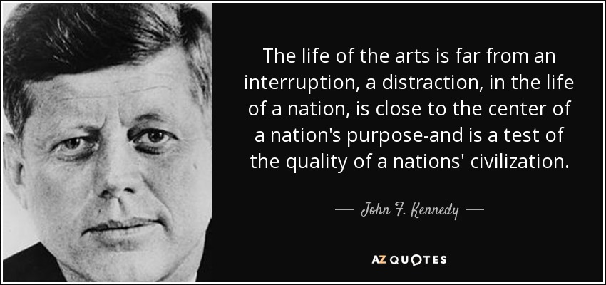 The life of the arts is far from an interruption, a distraction, in the life of a nation, is close to the center of a nation's purpose-and is a test of the quality of a nations' civilization. - John F. Kennedy