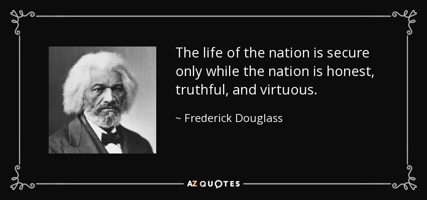 The life of the nation is secure only while the nation is honest, truthful, and virtuous. - Frederick Douglass