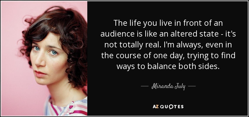The life you live in front of an audience is like an altered state - it's not totally real. I'm always, even in the course of one day, trying to find ways to balance both sides. - Miranda July
