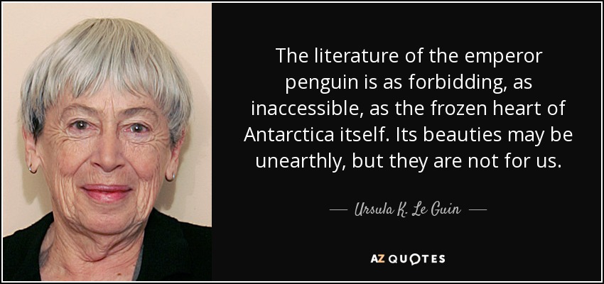 The literature of the emperor penguin is as forbidding, as inaccessible, as the frozen heart of Antarctica itself. Its beauties may be unearthly, but they are not for us. - Ursula K. Le Guin