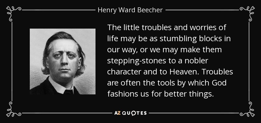 The little troubles and worries of life may be as stumbling blocks in our way, or we may make them stepping-stones to a nobler character and to Heaven. Troubles are often the tools by which God fashions us for better things. - Henry Ward Beecher