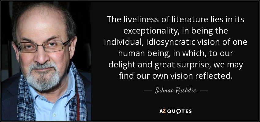 The liveliness of literature lies in its exceptionality, in being the individual, idiosyncratic vision of one human being, in which, to our delight and great surprise, we may find our own vision reflected. - Salman Rushdie